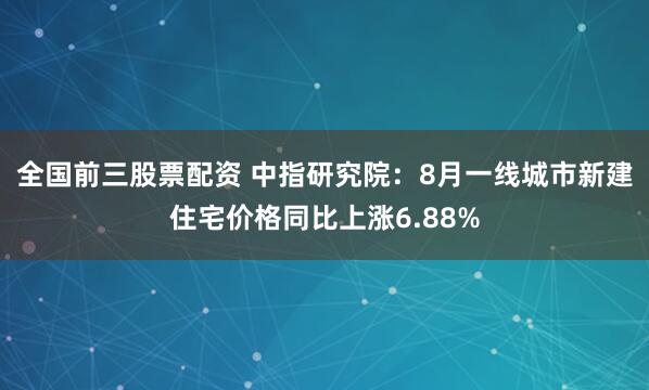 全国前三股票配资 中指研究院：8月一线城市新建住宅价格同比上涨6.88%
