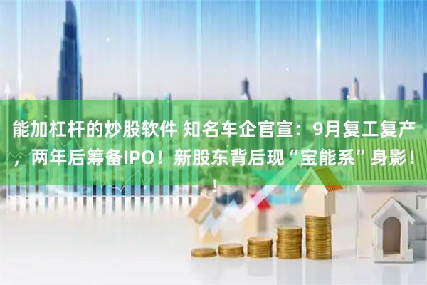 能加杠杆的炒股软件 知名车企官宣：9月复工复产，两年后筹备IPO！新股东背后现“宝能系”身影！