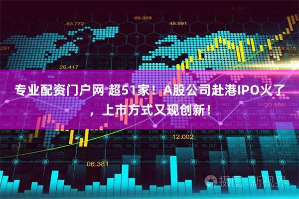 专业配资门户网 超51家！A股公司赴港IPO火了，上市方式又现创新！
