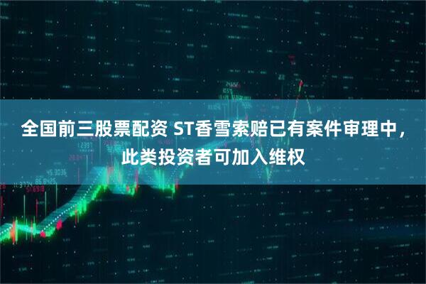 全国前三股票配资 ST香雪索赔已有案件审理中，此类投资者可加入维权