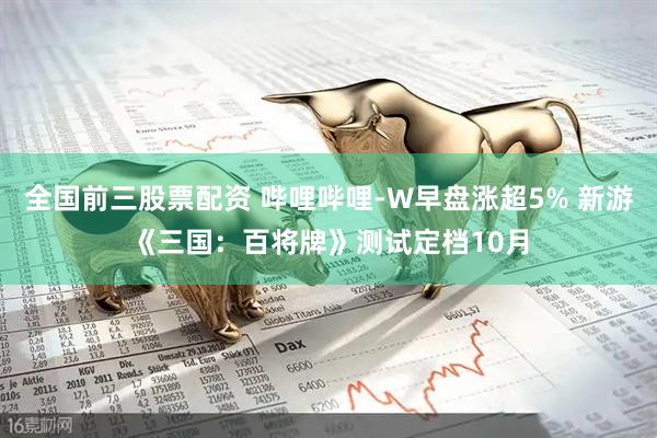 全国前三股票配资 哔哩哔哩-W早盘涨超5% 新游《三国：百将牌》测试定档10月