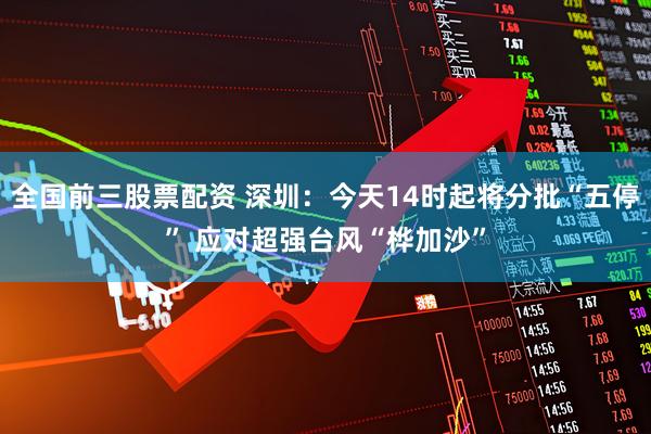 全国前三股票配资 深圳：今天14时起将分批“五停” 应对超强台风“桦加沙”