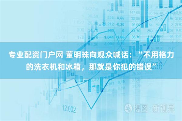 专业配资门户网 董明珠向观众喊话：“不用格力的洗衣机和冰箱，那就是你犯的错误”