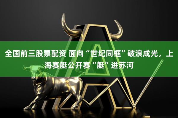 全国前三股票配资 面向“世纪同框”破浪成光，上海赛艇公开赛“艇”进苏河