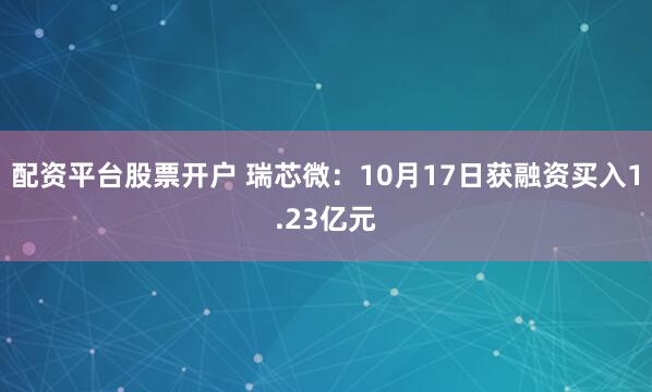 配资平台股票开户 瑞芯微：10月17日获融资买入1.23亿元