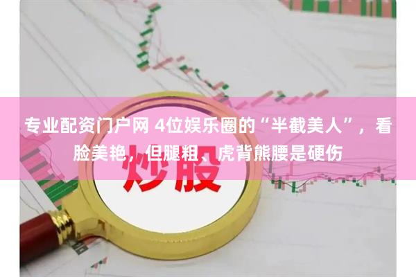 专业配资门户网 4位娱乐圈的“半截美人”，看脸美艳，但腿粗、虎背熊腰是硬伤