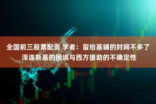 全国前三股票配资 学者：留给基辅的时间不多了 泽连斯基的困境与西方援助的不确定性