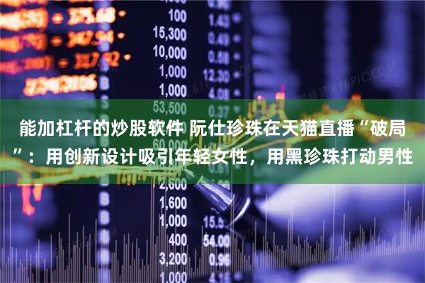 能加杠杆的炒股软件 阮仕珍珠在天猫直播“破局”：用创新设计吸引年轻女性，用黑珍珠打动男性