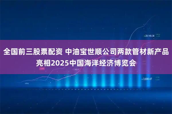 全国前三股票配资 中油宝世顺公司两款管材新产品亮相2025中国海洋经济博览会