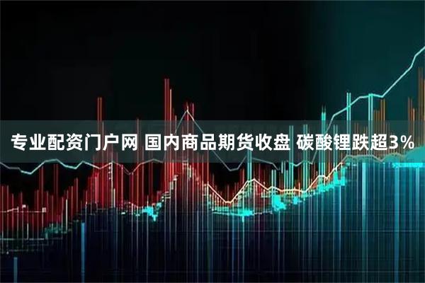 专业配资门户网 国内商品期货收盘 碳酸锂跌超3%
