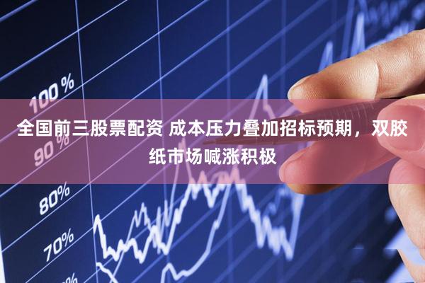 全国前三股票配资 成本压力叠加招标预期，双胶纸市场喊涨积极