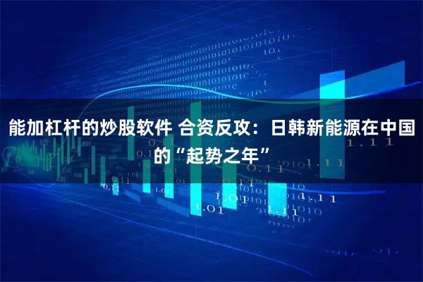 能加杠杆的炒股软件 合资反攻：日韩新能源在中国的“起势之年”