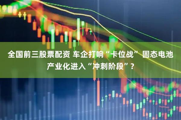 全国前三股票配资 车企打响“卡位战” 固态电池产业化进入“冲刺阶段”？