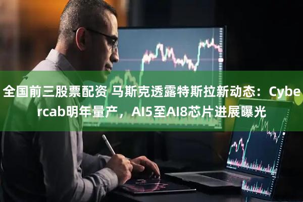 全国前三股票配资 马斯克透露特斯拉新动态：Cybercab明年量产，AI5至AI8芯片进展曝光