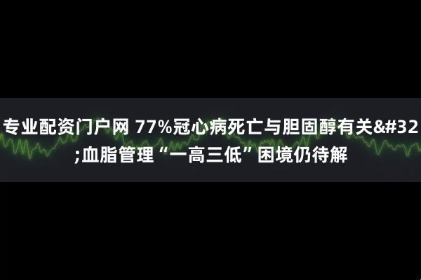 专业配资门户网 77%冠心病死亡与胆固醇有关 血脂管理“一高三低”困境仍待解
