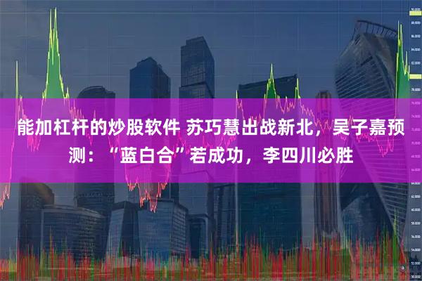 能加杠杆的炒股软件 苏巧慧出战新北，吴子嘉预测：“蓝白合”若成功，李四川必胜