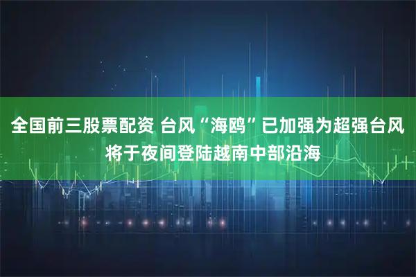 全国前三股票配资 台风“海鸥”已加强为超强台风  将于夜间登陆越南中部沿海
