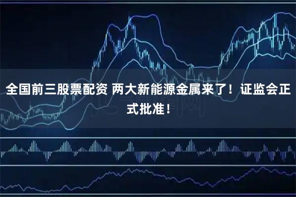 全国前三股票配资 两大新能源金属来了！证监会正式批准！