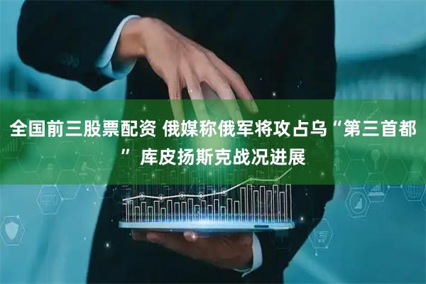 全国前三股票配资 俄媒称俄军将攻占乌“第三首都” 库皮扬斯克战况进展