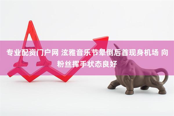 专业配资门户网 泫雅音乐节晕倒后首现身机场 向粉丝挥手状态良好