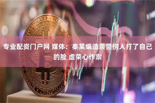 专业配资门户网 媒体：秦某编造袭警捞人打了自己的脸 虚荣心作祟