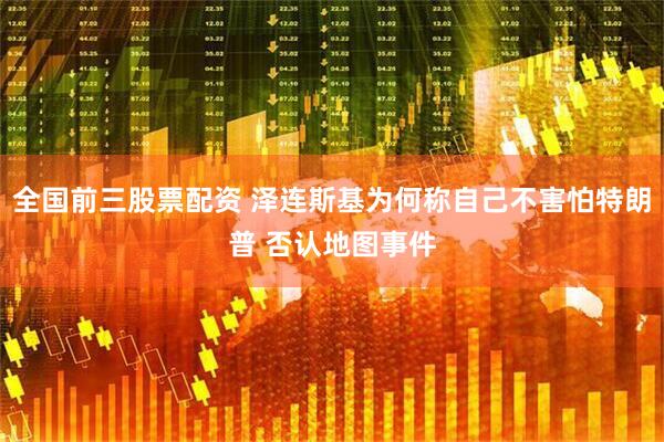 全国前三股票配资 泽连斯基为何称自己不害怕特朗普 否认地图事件