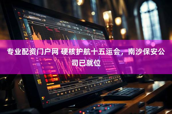 专业配资门户网 硬核护航十五运会，南沙保安公司已就位