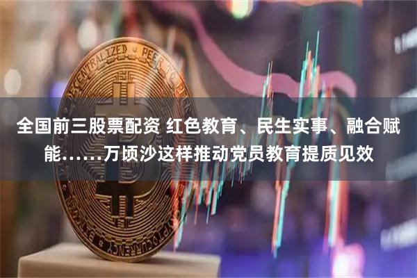 全国前三股票配资 红色教育、民生实事、融合赋能……万顷沙这样推动党员教育提质见效