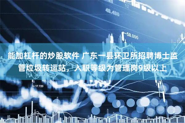 能加杠杆的炒股软件 广东一县环卫所招聘博士监管垃圾转运站，入职等级为管理岗9级以上
