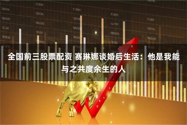 全国前三股票配资 赛琳娜谈婚后生活：他是我能与之共度余生的人