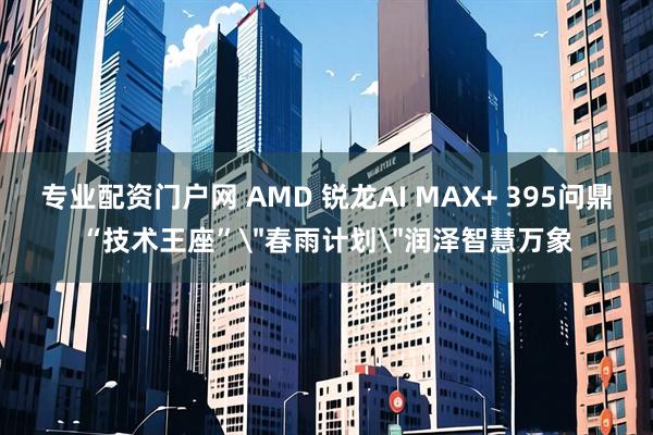 专业配资门户网 AMD 锐龙AI MAX+ 395问鼎“技术王座”＂春雨计划＂润泽智慧万象