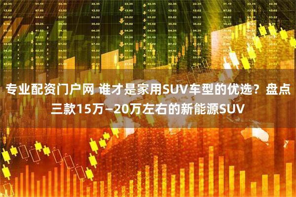 专业配资门户网 谁才是家用SUV车型的优选？盘点三款15万—20万左右的新能源SUV
