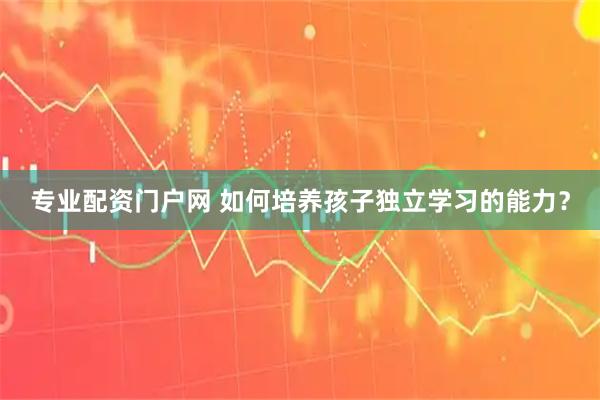 专业配资门户网 如何培养孩子独立学习的能力？