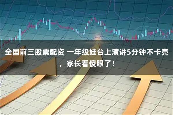 全国前三股票配资 一年级娃台上演讲5分钟不卡壳，家长看傻眼了！