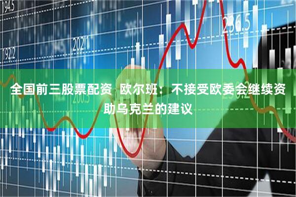 全国前三股票配资  欧尔班：不接受欧委会继续资助乌克兰的建议