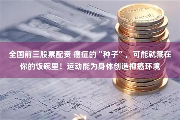 全国前三股票配资 癌症的“种子”，可能就藏在你的饭碗里！运动能为身体创造抑癌环境