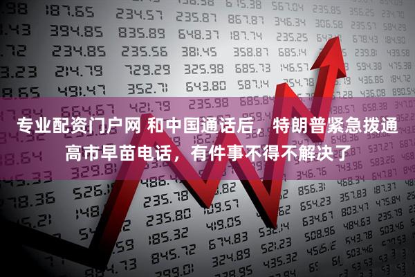 专业配资门户网 和中国通话后，特朗普紧急拨通高市早苗电话，有件事不得不解决了