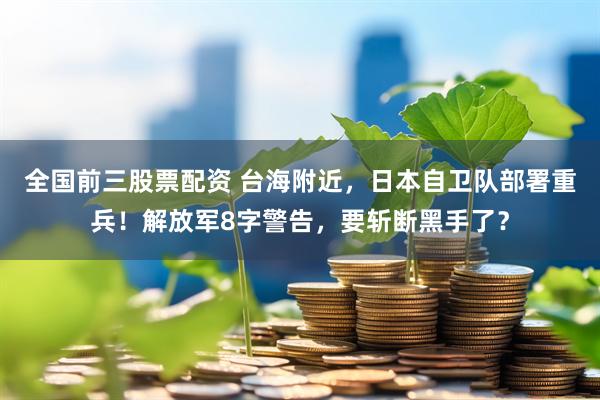 全国前三股票配资 台海附近，日本自卫队部署重兵！解放军8字警告，要斩断黑手了？