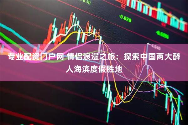 专业配资门户网 情侣浪漫之旅：探索中国两大醉人海滨度假胜地