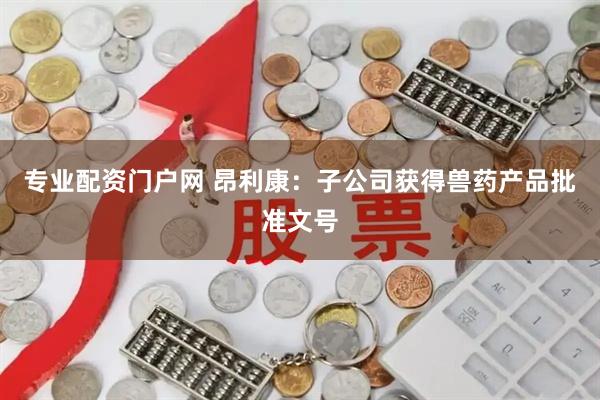 专业配资门户网 昂利康：子公司获得兽药产品批准文号