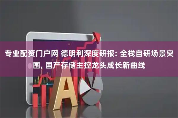 专业配资门户网 德明利深度研报: 全栈自研场景突围, 国产存储主控龙头成长新曲线
