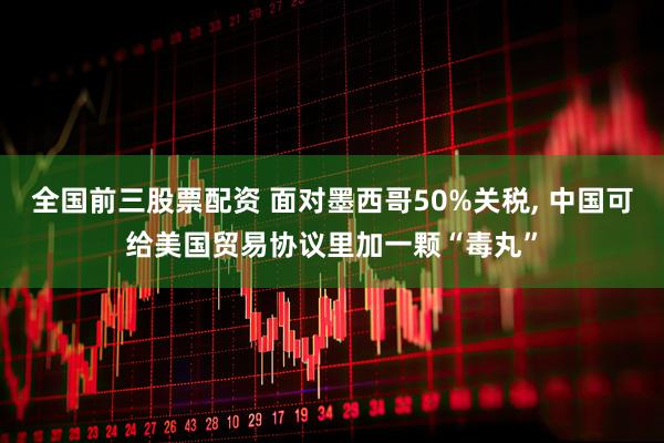 全国前三股票配资 面对墨西哥50%关税, 中国可给美国贸易协议里加一颗“毒丸”