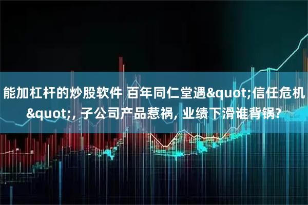 能加杠杆的炒股软件 百年同仁堂遇"信任危机", 子公司产品惹祸, 业绩下滑谁背锅?