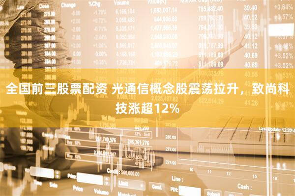 全国前三股票配资 光通信概念股震荡拉升，致尚科技涨超12%