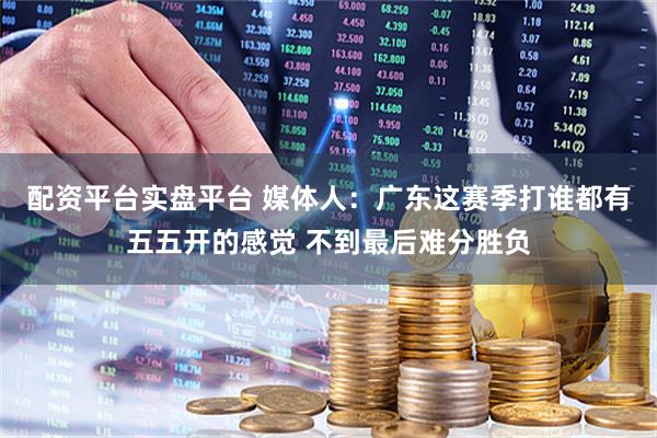 配资平台实盘平台 媒体人：广东这赛季打谁都有五五开的感觉 不到最后难分胜负
