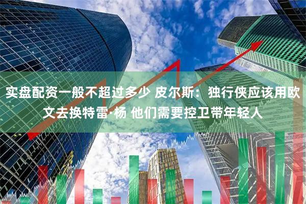 实盘配资一般不超过多少 皮尔斯：独行侠应该用欧文去换特雷·杨 他们需要控卫带年轻人
