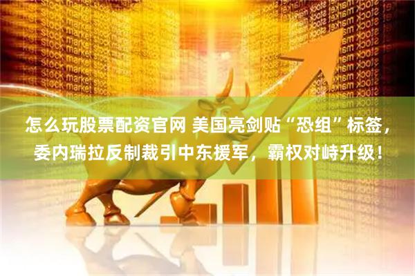 怎么玩股票配资官网 美国亮剑贴“恐组”标签，委内瑞拉反制裁引中东援军，霸权对峙升级！