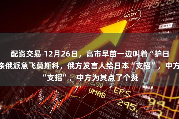 配资交易 12月26日，高市早苗一边叫着“护日本”，一边派亲俄派急飞莫斯科，俄方发言人给日本“支招”，中方为其点了个赞