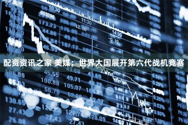 配资资讯之家 美媒：世界大国展开第六代战机竞赛