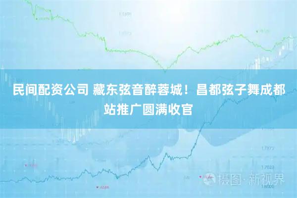 民间配资公司 藏东弦音醉蓉城！昌都弦子舞成都站推广圆满收官